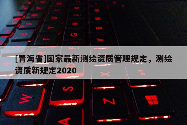 [青海省]国家最新测绘资质管理规定，测绘资质新规定2020