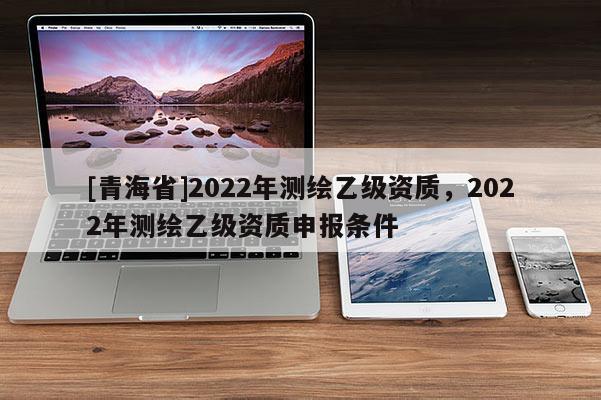 [青海省]2022年测绘乙级资质，2022年测绘乙级资质申报条件