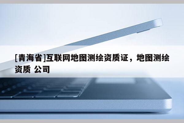 [青海省]互联网地图测绘资质证，地图测绘资质 公司