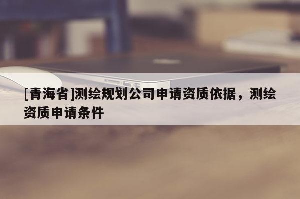 [青海省]测绘规划公司申请资质依据，测绘资质申请条件