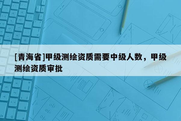 [青海省]甲级测绘资质需要中级人数，甲级测绘资质审批