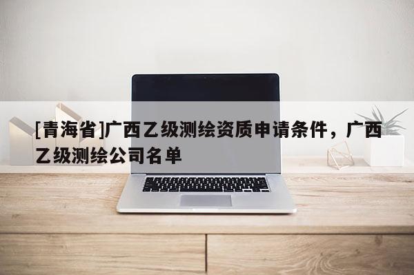 [青海省]广西乙级测绘资质申请条件，广西乙级测绘公司名单