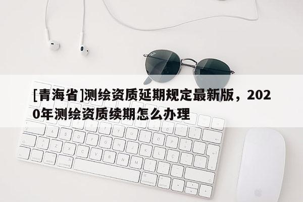 [青海省]测绘资质延期规定最新版，2020年测绘资质续期怎么办理