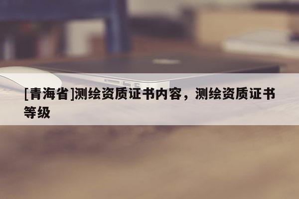 [青海省]测绘资质证书内容，测绘资质证书等级