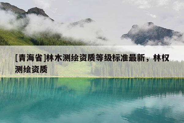 [青海省]林木测绘资质等级标准最新，林权测绘资质