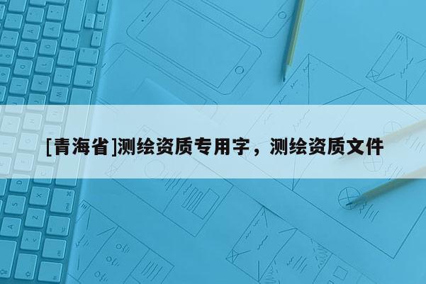 [青海省]测绘资质专用字，测绘资质文件