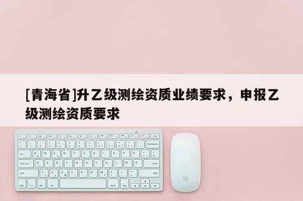 [青海省]升乙级测绘资质业绩要求，申报乙级测绘资质要求