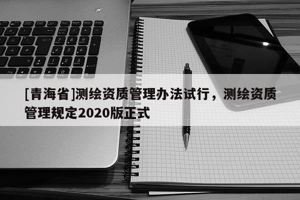 [青海省]测绘资质管理办法试行，测绘资质管理规定2020版正式