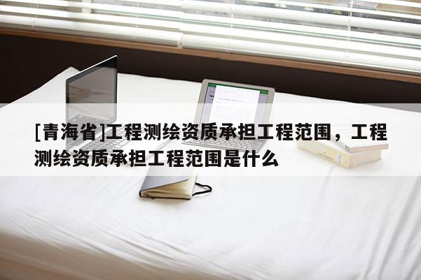 [青海省]工程测绘资质承担工程范围，工程测绘资质承担工程范围是什么