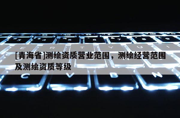 [青海省]测绘资质营业范围，测绘经营范围及测绘资质等级