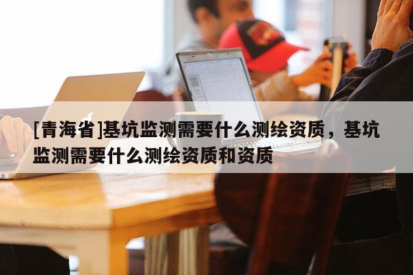 [青海省]基坑监测需要什么测绘资质，基坑监测需要什么测绘资质和资质