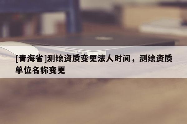 [青海省]测绘资质变更法人时间，测绘资质单位名称变更
