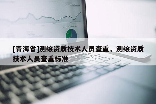 [青海省]测绘资质技术人员查重，测绘资质技术人员查重标准