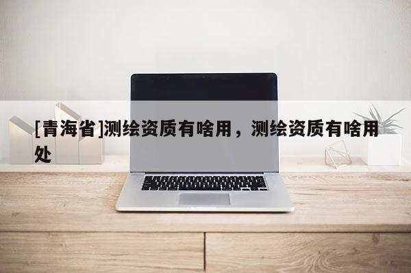 [青海省]测绘资质有啥用，测绘资质有啥用处