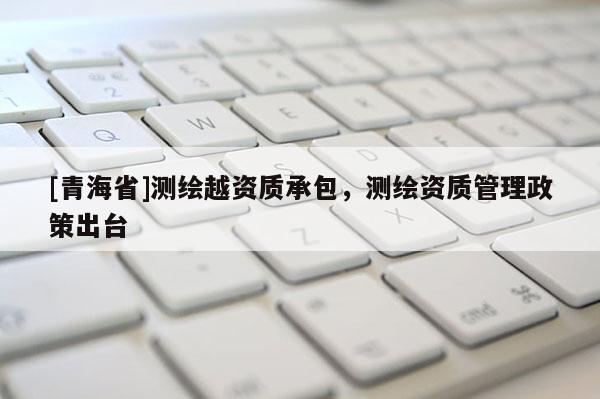 [青海省]测绘越资质承包，测绘资质管理政策出台