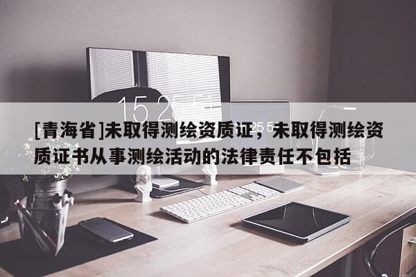 [青海省]未取得测绘资质证，未取得测绘资质证书从事测绘活动的法律责任不包括