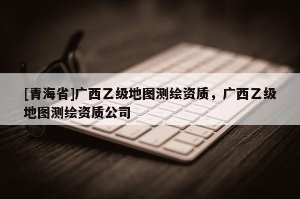 [青海省]广西乙级地图测绘资质，广西乙级地图测绘资质公司