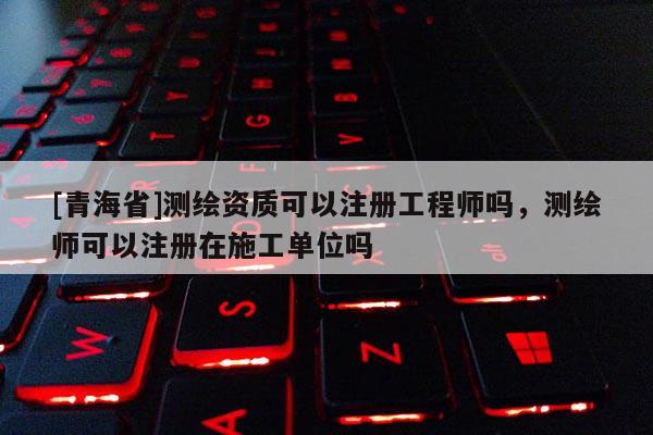 [青海省]测绘资质可以注册工程师吗，测绘师可以注册在施工单位吗