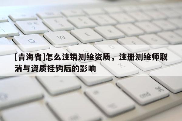 [青海省]怎么注销测绘资质，注册测绘师取消与资质挂钩后的影响