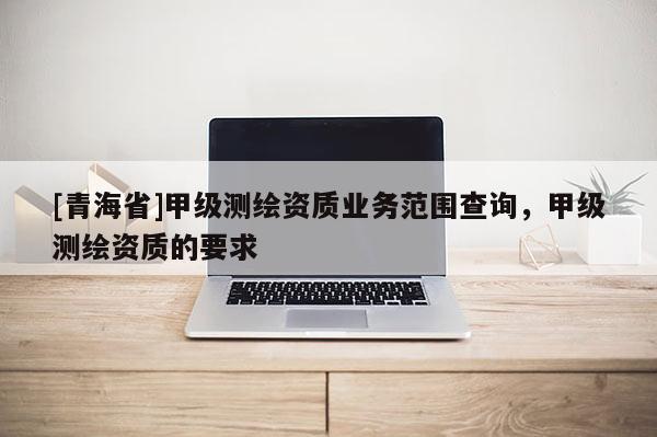 [青海省]甲级测绘资质业务范围查询，甲级测绘资质的要求