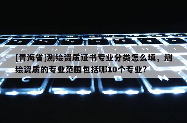 [青海省]测绘资质证书专业分类怎么填，测绘资质的专业范围包括哪10个专业?