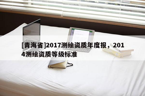 [青海省]2017测绘资质年度报，2014测绘资质等级标准