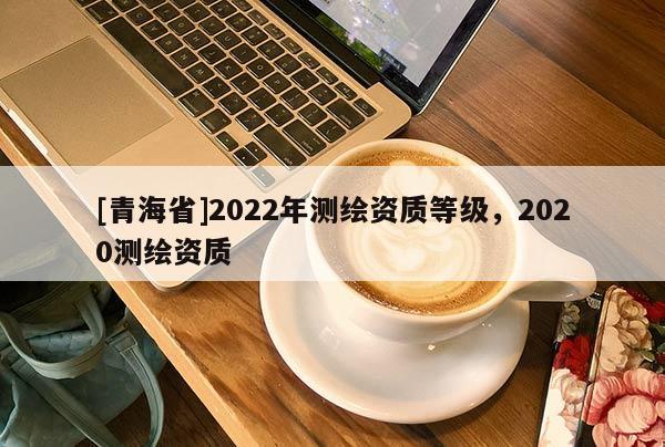 [青海省]2022年测绘资质等级，2020测绘资质