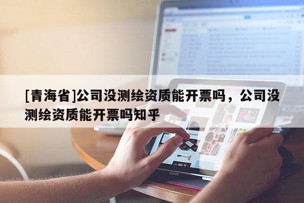 [青海省]公司没测绘资质能开票吗，公司没测绘资质能开票吗知乎