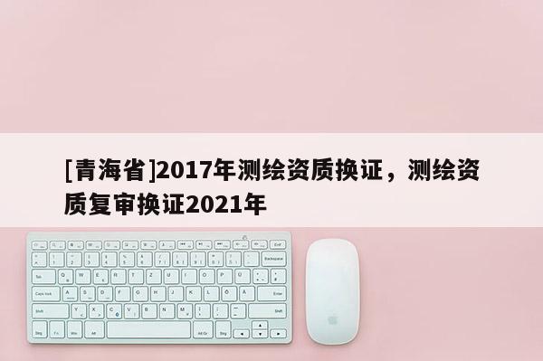 [青海省]2017年测绘资质换证，测绘资质复审换证2021年
