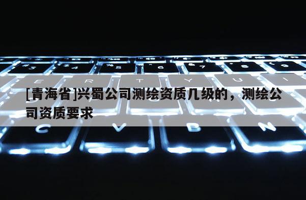 [青海省]兴蜀公司测绘资质几级的，测绘公司资质要求