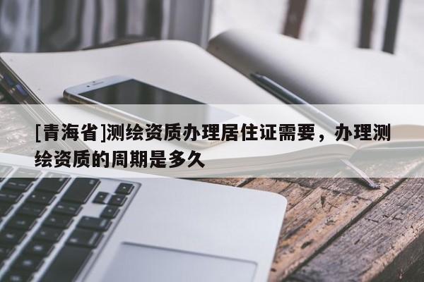 [青海省]测绘资质办理居住证需要，办理测绘资质的周期是多久