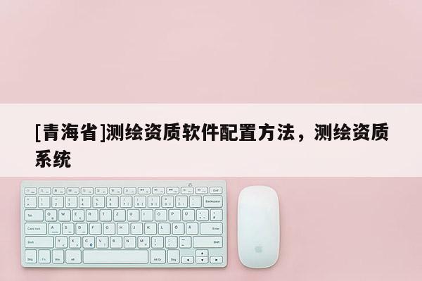 [青海省]测绘资质软件配置方法，测绘资质系统