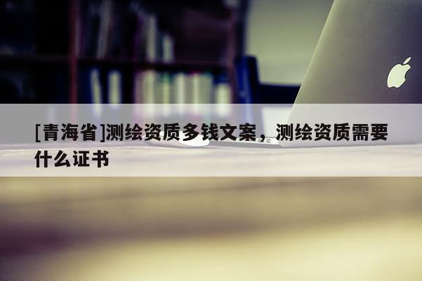 [青海省]测绘资质多钱文案，测绘资质需要什么证书