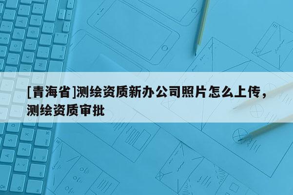 [青海省]测绘资质新办公司照片怎么上传，测绘资质审批