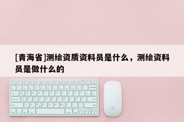 [青海省]测绘资质资料员是什么，测绘资料员是做什么的