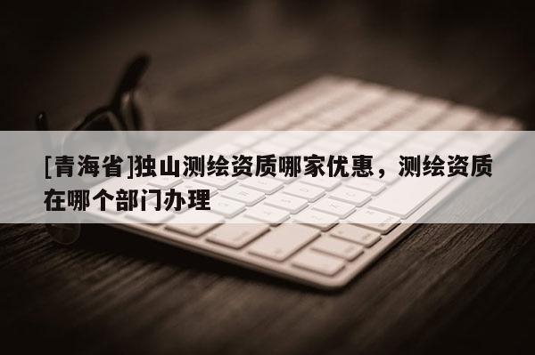 [青海省]独山测绘资质哪家优惠，测绘资质在哪个部门办理