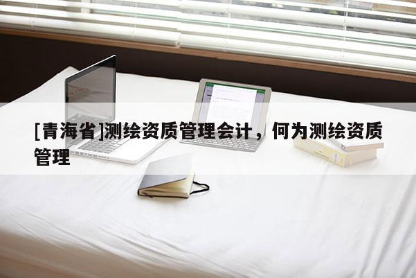 [青海省]测绘资质管理会计，何为测绘资质管理