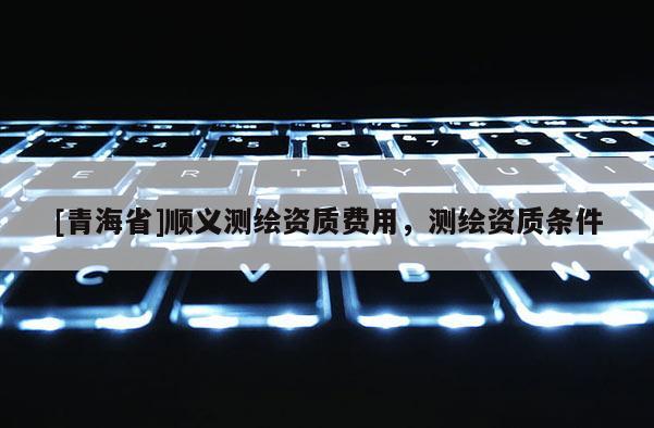[青海省]顺义测绘资质费用，测绘资质条件