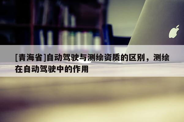 [青海省]自动驾驶与测绘资质的区别，测绘在自动驾驶中的作用