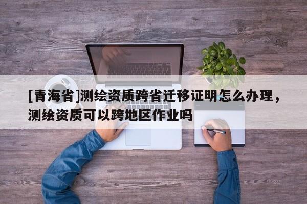 [青海省]测绘资质跨省迁移证明怎么办理，测绘资质可以跨地区作业吗