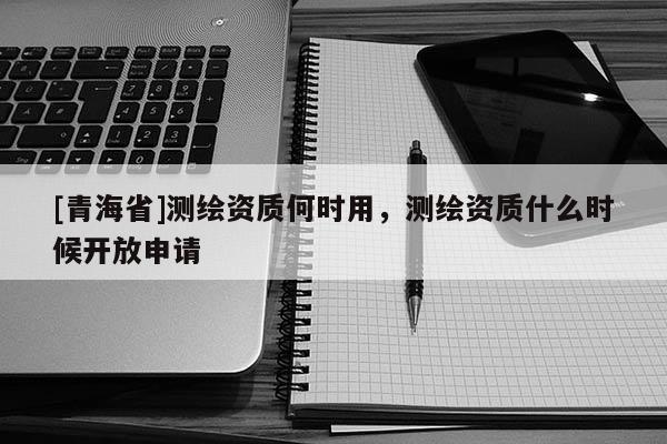 [青海省]测绘资质何时用，测绘资质什么时候开放申请