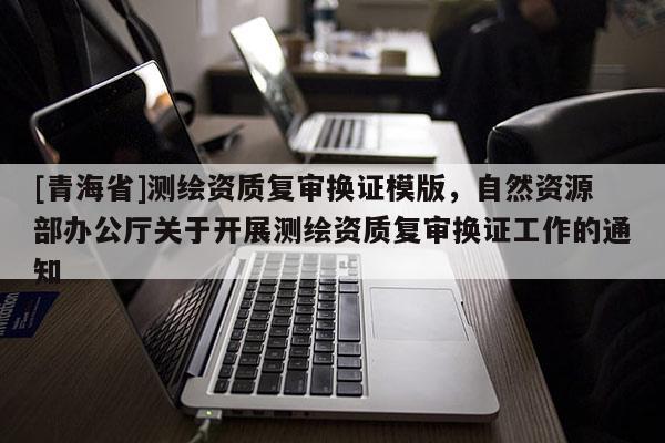 [青海省]测绘资质复审换证模版，自然资源部办公厅关于开展测绘资质复审换证工作的通知