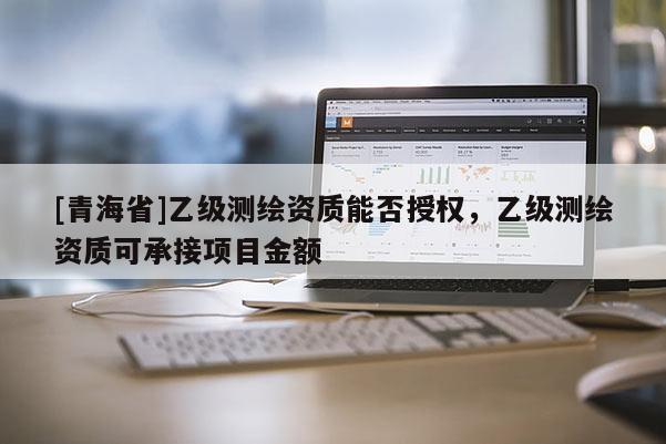 [青海省]乙级测绘资质能否授权，乙级测绘资质可承接项目金额