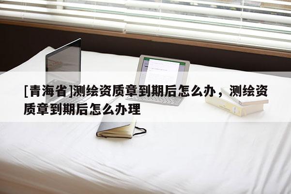 [青海省]测绘资质章到期后怎么办，测绘资质章到期后怎么办理