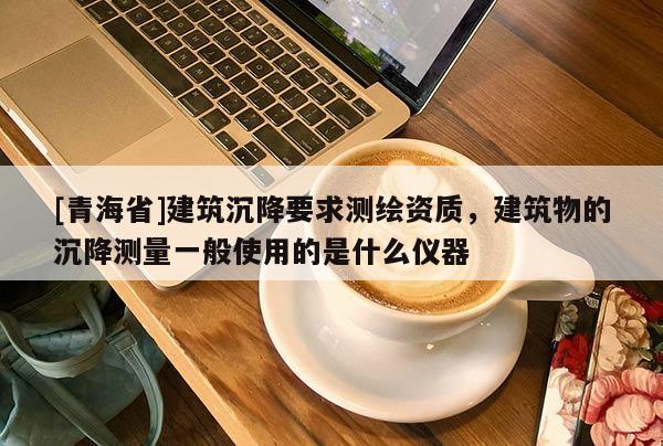 [青海省]建筑沉降要求测绘资质，建筑物的沉降测量一般使用的是什么仪器