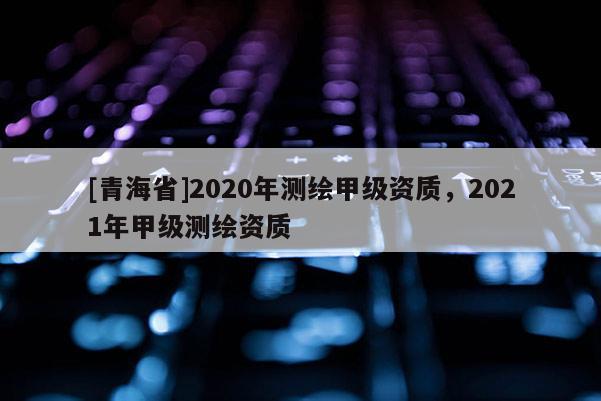 [青海省]2020年测绘甲级资质，2021年甲级测绘资质