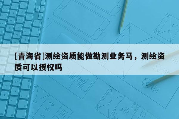 [青海省]测绘资质能做勘测业务马，测绘资质可以授权吗