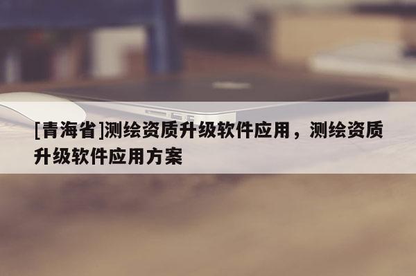 [青海省]测绘资质升级软件应用，测绘资质升级软件应用方案