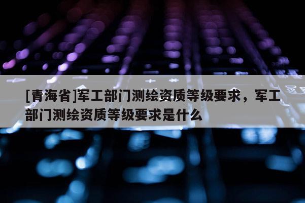 [青海省]军工部门测绘资质等级要求，军工部门测绘资质等级要求是什么
