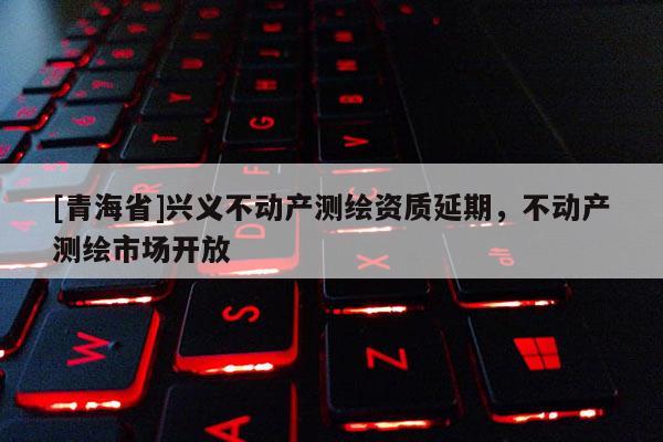 [青海省]兴义不动产测绘资质延期，不动产测绘市场开放